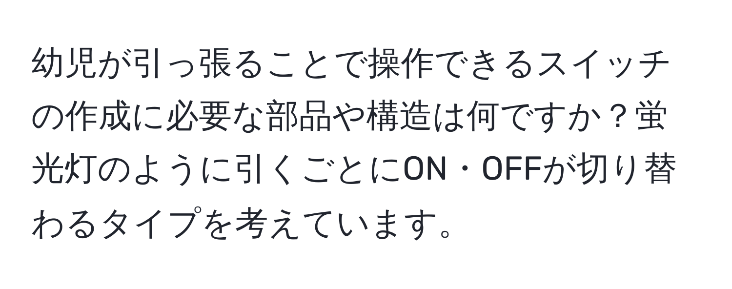 幼児が引っ張ることで操作できるスイッチの作成に必要な部品や構造は何ですか？蛍光灯のように引くごとにON・OFFが切り替わるタイプを考えています。