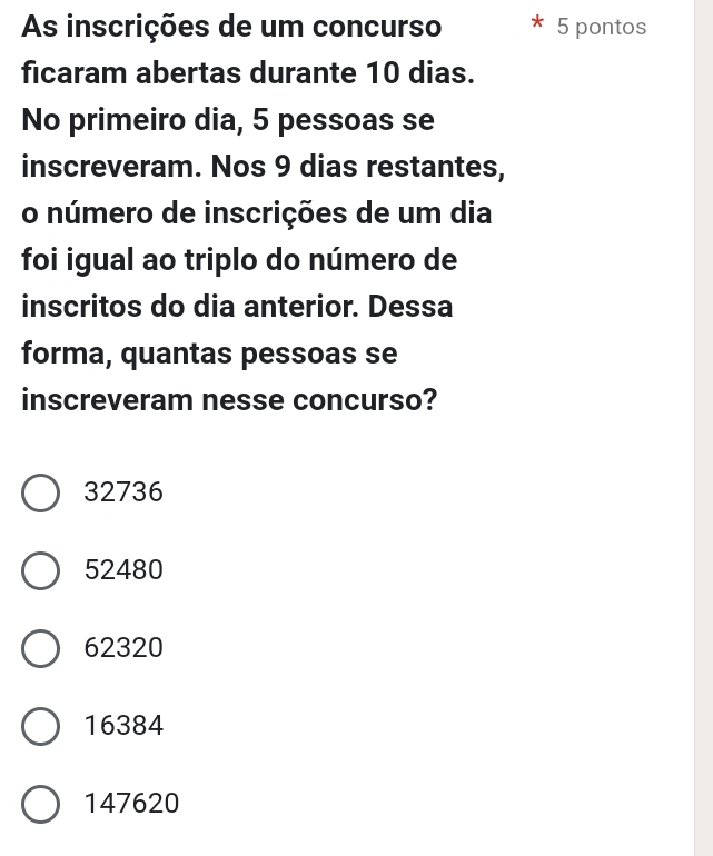 As inscrições de um concurso 5 pontos
ficaram abertas durante 10 dias.
No primeiro dia, 5 pessoas se
inscreveram. Nos 9 dias restantes,
o número de inscrições de um dia
foi igual ao triplo do número de
inscritos do dia anterior. Dessa
forma, quantas pessoas se
inscreveram nesse concurso?
32736
52480
62320
16384
147620