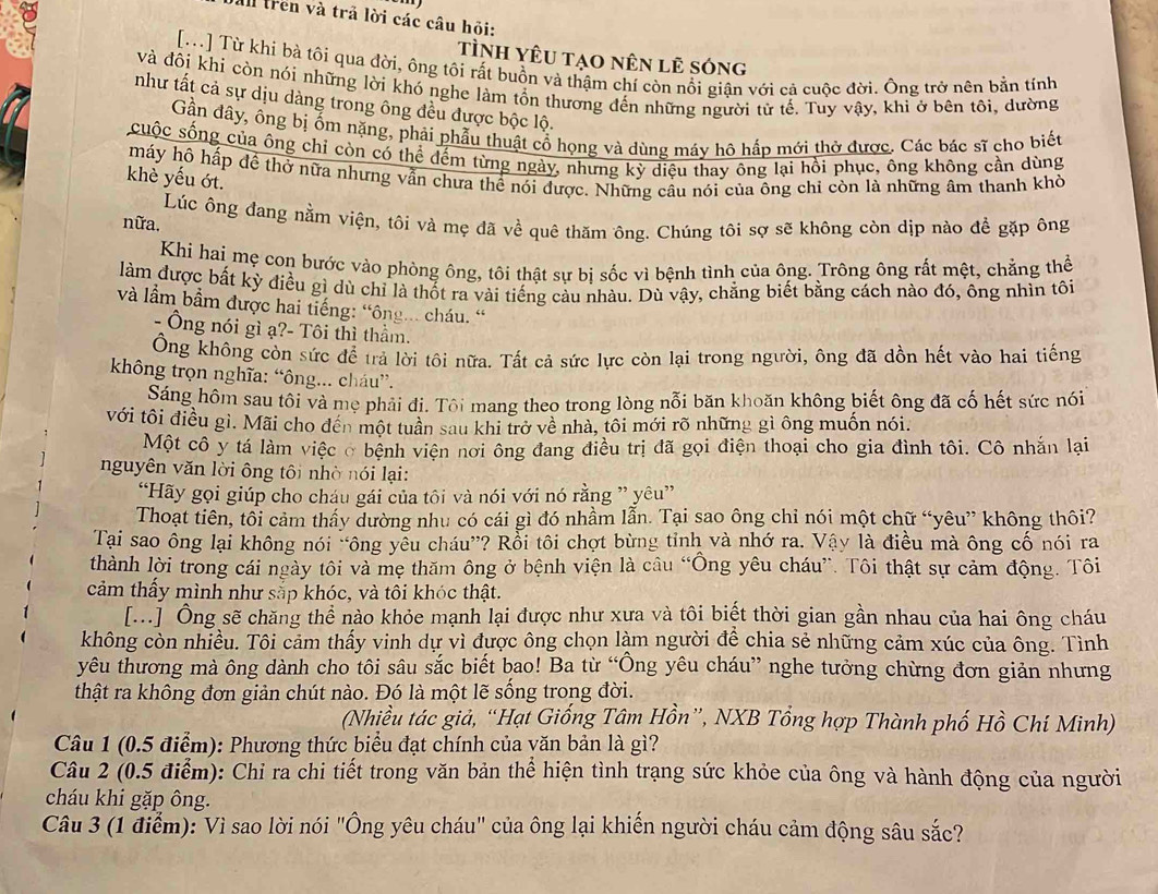 trên và trả lời các câu hội:
Tình Yêu tạo nên lê sóng
[T] Từ khí bà tôi qua đời, ông tôi rất buồn và thậm chí còn nổi giận với cả cuộc đời. Ông trở nên bản tính
và đôi khi còn nói những lời khó nghe làm tồn thương đến những người tử tế. Tuy vậy, khi ở bên tôi, dường
như tất cả sự dịu dàng trong ông đều được bộc lộ.
Gần đây, ông bị ốm nặng, phải phẫu thuật cổ họng và dùng máy hô hấp mới thở được. Các bác sĩ cho biết
cuộc sống của ông chỉ còn có thể đếm từng ngày, nhưng kỳ điệu thay ông lại hồi phục, ông không cần dùng
máy hô hấp để thờ nữa nhưng vẫn chưa thể nói được. Những cầu nói của ông chi còn là những âm thanh khờ
khè yếu ớt.
nữa. Lúc ông đang nằm viện, tôi và mẹ đã về quê thăm ông. Chúng tôi sợ sẽ không còn dịp nào để gặp ông
Khi hai mẹ con bước vào phòng ông, tôi thật sự bi sốc vì bệnh tình của ông. Trông ông rất mệt, chẳng thể
làm được bất kỳ điều gì dù chỉ là thốt ra vài tiếng cầu nhàu. Dù vậy, chẳng biết bằng cách nào đó, ông nhìn tôi
và lầm bầm được hai tiếng: “ông... cháu. “
- Ông nói gì ạ?- Tôi thì thầm.
Ông không còn sức để trả lời tôi nữa. Tất cả sức lực còn lại trong người, ông đã dồn hết vào hai tiếng
không trọn nghĩa: “ông... cháu”.
Sáng hôm sau tôi và mẹ phải đị. Tôi mang theo trong lòng nỗi băn khoăn không biết ông đã cố hết sức nói
với tôi điều gì. Mãi cho đến một tuần sau khi trở về nhà, tôi mới rõ những gì ông muốn nói.
Một cô y tá làm việc ở bệnh viện nơi ông đang điều trị đã gọi điện thoại cho gia đình tôi. Cô nhắn lại
nguyên văn lời ông tôi nhờ nói lại:
“Hãy gọi giúp cho cháu gái của tôi và nói với nó rằng ” yêu”
Thoạt tiên, tôi cảm thấy dường nhu có cái gì đó nhầm lẫn. Tại sao ông chỉ nói một chữ “yêu” không thôi?
Tại sao ông lại không nói “ông yễu cháu”? Rồi tôi chợt bừng tỉnh và nhớ ra. Vậy là điều mà ông cố nói ra
thành lời trong cái ngày tôi và mẹ thăm ông ở bệnh viện là câu “Ông yêu cháu”. Tôi thật sự cảm động. Tôi
cảm thấy mình như sắp khóc, và tôi khóc thật.
[...] Ông sẽ chăng thể nào khỏe mạnh lại được như xưa và tôi biết thời gian gần nhau của hai ông cháu
không còn nhiều. Tôi cảm thấy vinh dự vì được ông chọn làm người để chia sẻ những cảm xúc của ông. Tình
yêu thương mà ông dành cho tôi sâu sắc biết bao! Ba từ “Ông yêu cháu” nghe tưởng chừng đơn giản nhưng
thật ra không đơn giản chút nào. Đó là một lẽ sống trong đời.
(Nhiều tác giả, “Hại Giống Tâm Hồn”, NXB Tổng hợp Thành phố Hồ Chí Minh)
Câu 1 (0.5 điểm): Phương thức biểu đạt chính của văn bản là gì?
Câu 2 (0.5 điểm): Chi ra chi tiết trong văn bản thể hiện tình trạng sức khỏe của ông và hành động của người
cháu khi gặp ông.
Câu 3 (1 điểm): Vì sao lời nói "Ông yêu cháu" của ông lại khiến người cháu cảm động sâu sắc?
