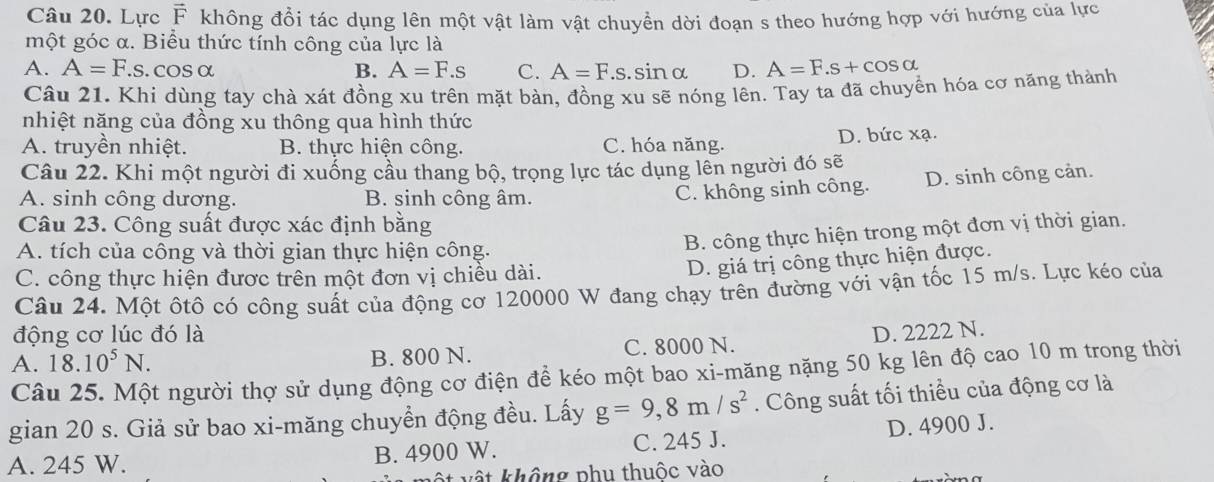 Lực F không đổi tác dụng lên một vật làm vật chuyền dời đoạn s theo hướng hợp với hướng của lực
một góc α. Biểu thức tính công của lực là
A. A=F.s. COS α B. A=F.s C. A=F.s.sin alpha D. A=F.s+cos alpha
Câu 21. Khi dùng tay chà xát đồng xu trên mặt bàn, đồng xu sẽ nóng lên. Tay ta đã chuyển hóa cơ năng thành
nhiệt năng của đồng xu thông qua hình thức
A. truyền nhiệt. B. thực hiện công. C. hóa năng. D. bức xạ.
Câu 22. Khi một người đi xuống cầu thang bộ, trọng lực tác dụng lên người đó sẽ
A. sinh công dương. B. sinh công âm.
C. không sinh công. D. sinh công cản.
Câu 23. Công suất được xác định bằng
A. tích của công và thời gian thực hiện công.
B. công thực hiện trong một đơn vị thời gian.
C. công thực hiện được trên một đơn vị chiều dài.
D. giá trị công thực hiện được.
Câu 24. Một ôtô có công suất của động cơ 120000 W đang chạy trên đường với vận tốc 15 m/s. Lực kéo của
động cơ lúc đó là
A. 18.10^5N. B. 800 N. C. 8000 N. D. 2222 N.
Câu 25. Một người thợ sử dụng động cơ điện để kéo một bao xi-măng nặng 50 kg lên độ cao 10 m trong thời
gian 20 s. Giả sử bao xi-măng chuyền động đều. Lấy g=9,8m/s^2. Công suất tối thiểu của động cơ là
A. 245 W. B. 4900 W. C. 245 J. D. 4900 J.
t  vật không phu thuộc vào