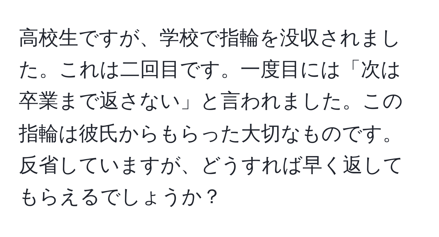 高校生ですが、学校で指輪を没収されました。これは二回目です。一度目には「次は卒業まで返さない」と言われました。この指輪は彼氏からもらった大切なものです。反省していますが、どうすれば早く返してもらえるでしょうか？