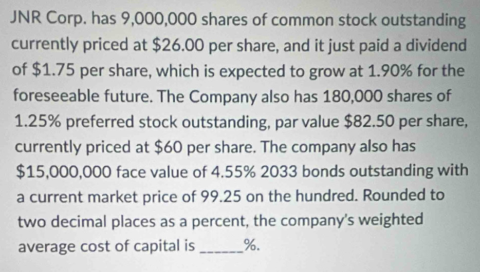 JNR Corp. has 9,000,000 shares of common stock outstanding 
currently priced at $26.00 per share, and it just paid a dividend 
of $1.75 per share, which is expected to grow at 1.90% for the 
foreseeable future. The Company also has 180,000 shares of
1.25% preferred stock outstanding, par value $82.50 per share, 
currently priced at $60 per share. The company also has
$15,000,000 face value of 4.55% 2033 bonds outstanding with 
a current market price of 99.25 on the hundred. Rounded to 
two decimal places as a percent, the company's weighted 
average cost of capital is _ %.