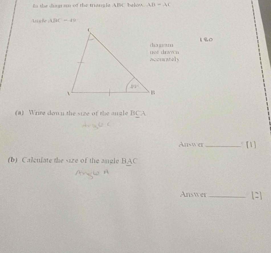 In the diagram of the triangle ABC below. AB=AC
Angle . ABC=49
not drawn
accurately
(a) Write down the size of the angle BCA
Answer _ [1]
(b) Calculate the size of the angle BAC
Answer _[2]