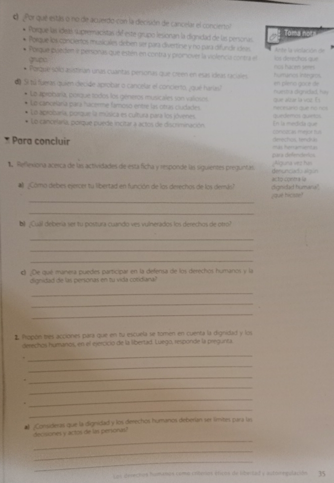 ¿Por que estás o no de acuerdo-con la decisión de cancelar el concierto?
Porque las ídeas supremacistas de este grupo lesionan la dignidad de las personas. Toma nota
Porque los conciertos musicales deben ser para divertirse y no para difundir ideas Ante la violación de
Porque pueden ir personas que estén en contra y promover la violencia contra el los derechos que
grupe nos hacen seres
Porque sólo asistirian unas cuantas personas que creen en esas ideas raciales humanos integros.
en pleno gocé de
d Si tú fueras quien decide aprobar o cancelar el concierto, ¿qué harías?
nuestra dignidad, hay
Lo aprobaría, porque todos los géneros musicales son valiosos. que alzar la voz. Es
Lo canceláría para hacerme famoso entre las otras cludades. necesario que no nos
Lo aprobaría, porquie la música es cultura para los jóvenes quedemas quietos.
Lo cancelarla, porque puede incitar a actos de discriminación En la medida que
conozcas mejor fus
* Para concluir derechos, tendrás
más herramientas
para defenderios
Reflexiona acerca de las actividades de esta ficha y responde las siguientes preguntas. denunciado algún ;Alguna vez has
# Cómo debes ejercer tu libertad en función de los derechos de los demás? dignidad humana? acto contra la
_
¿qué hiciste?
_
b) ¿Cuál debería ser tu postura cuando ves vulnerados los derechos de otro?
_
_
_
c ¿De qué manera puedes participar en la defensa de los derechos humanos y la
dignidad de las personas en tu vida cotidiana?
_
_
_
2. Propón tres acciones para que en tu escuela se tomen en cuenta la dignidad y los
derechos humanos, en el ejercicio de la libertad. Luego, responde la pregunta.
_
_
.
_
_
_
_
# ¿Consideras que la dignidad y los derechos humanos deberían ser límites para las
_
decisiones y actos de las personas?
_
_
Les derecnos hamanos como criterios éficos de libertad y autorregulación 35