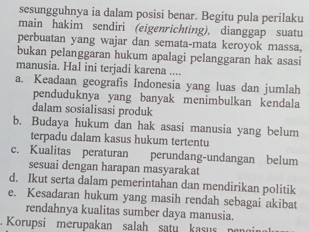 sesungguhnya ia dalam posisi benar. Begitu pula perilaku
main hakim sendiri (eigenrichting), dianggap suatu
perbuatan yang wajar dan semata-mata keroyok massa,
bukan pelanggaran hukum apalagi pelanggaran hak asasi
manusia. Hal ini terjadi karena ....
a. Keadaan geografis Indonesia yang luas dan jumlah
penduduknya yang banyak menimbulkan kendala
dalam sosialisasi produk
b. Budaya hukum dan hak asasi manusia yang belum
terpadu dalam kasus hukum tertentu
c. Kualitas peraturan perundang-undangan belum
sesuai dengan harapan masyarakat
d. Ikut serta dalam pemerintahan dan mendirikan politik
e. Kesadaran hukum yang masih rendah sebagai akibat
rendahnya kualitas sumber daya manusia.
Korupsi merupakan salah satu kasus pengin