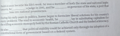 mides soos became his life's work; he was a member of both the state and national legia 
laharos, he _a judge in 1541, and he _as goversor of his viate, a post that 
_ 
him into national promsinence. 
During his early yeaes in politics, Juarex began to formulote liberal solution for his countrys 
masy problems. The road to economic healts, he _, lay in vabstituting capiation for 
the stiling economic mosopoly held by the Horan Catholic Church and fie londed arivocricy 
He also_ that political stability could be achieved only through the adoption of a 
constitetional form of government based on a fedenal systern.