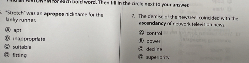 Tan ANTONYM for each bold word. Then fill in the circle next to your answer.
5. “Stretch” was an apropos nickname for the 7. The demise of the newsreel coincided with the
lanky runner. ascendancy of network television news.
Ⓐ apt A control
⑧ inappropriate Ⓑ power
© suitable Ⓒ decline
Ⓓ fitting D superiority