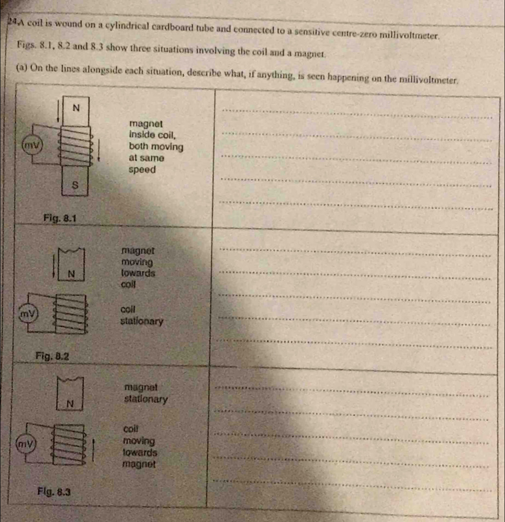 24A coil is wound on a cylindrical cardboard tube and connected to a sensitive centre-zero millivoltmeter. 
Figs. 8.1, 8.2 and 8.3 show three situations involving the coil and a magnet. 
(a) On the lines alongside each situ 
_
m
_
m
