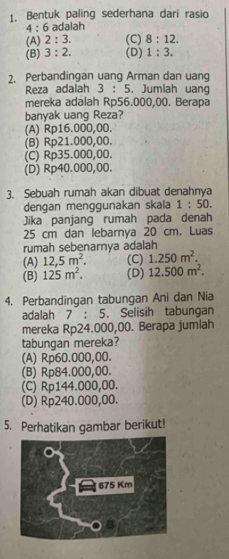 Bentuk paling sederhana dari rasio
4:6 adalah
(A) 2:3. (C) 8:12.
(B) 3:2. (D) 1:3. 
2. Perbandingan uang Arman dan uang
Reza adalah 3:5. Jumlah uang
mereka adalah Rp56.000,00. Berapa
banyak uang Reza?
(A) Rp16.000,00.
(B) Rp21.000,00.
(C) Rp35.000,00.
(D) Rp40.000,00.
3. Sebuah rumah akan dibuat denahnya
dengan menggunakan skala 1:50. 
Jika panjang rumah pada denah
25 cm dan lebarnya 20 cm. Luas
rumah sebenarnya adalah
(A) 12,5m^2. (C) 1.250m^2.
(B) 125m^2. (D) 12.500m^2. 
4. Perbandingan tabungan Ani dan Nia
adalah 7 : 5. Selisih tabungan
mereka Rp24.000,00. Berapa jumlah
tabungan mereka?
(A) Rp60.000,00.
(B) Rp84.000,00.
(C) Rp144.000,00.
(D) Rp240.000,00.
5. Perhatikan gambar berikut!