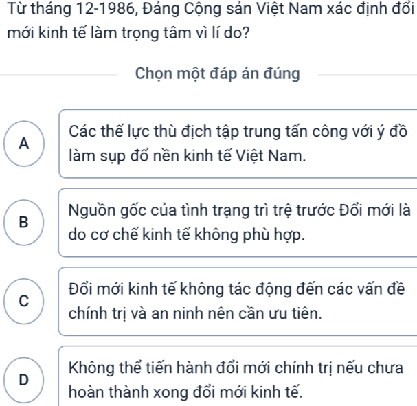 Từ tháng 12-1986, Đảng Cộng sản Việt Nam xác định đổi
mới kinh tế làm trọng tâm vì lí do?
Chọn một đáp án đúng
Các thế lực thù địch tập trung tấn công với ý đồ
A
làm sụp đổ nền kinh tế Việt Nam.
B Nguồn gốc của tình trạng trì trệ trước Đổi mới là
do cơ chế kinh tế không phù hợp.
Đổi mới kinh tế không tác động đến các vấn đề
C
chính trị và an ninh nên cần ưu tiên.
D Không thể tiến hành đổi mới chính trị nếu chưa
hoàn thành xong đổi mới kinh tế.