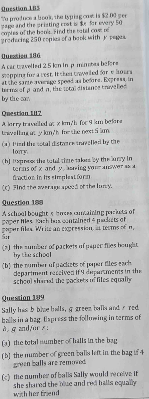 To produce a book, the typing cost is $2.00 per 
page and the printing cost is $x for every 50
copies of the book. Find the total cost of 
producing 250 copies of a book with y pages. 
Question 186 
A car travelled 2.5 km in p minutes before 
stopping for a rest. It then travelled for π hours
at the same average speed as before. Express, in 
terms of p and n, the total distance travelled 
by the car. 
Question 187 
A lorry travelled at x km/h for 9 km before 
travelling at y km/h for the next 5 km. 
(a) Find the total distance travelled by the 
lorry. 
(b) Express the total time taken by the lorry in 
terms of x and y , leaving your answer as a 
fraction in its simplest form. 
(c) Find the average speed of the lorry. 
Question 188 
A school bought n boxes containing packets of 
paper files. Each box contained 4 packets of 
paper files. Write an expression, in terms of n, 
for 
(a) the number of packets of paper files bought 
by the school 
(b) the number of packets of paper files each 
department received if 9 departments in the 
school shared the packets of files equally 
Question 189 
Sally has b blue balls, g green balls and rred 
balls in a bag. Express the following in terms of 
b, g and/or r : 
(a) the total number of balls in the bag 
(b) the number of green balls left in the bag if 4
green balls are removed 
(c) the number of balls Sally would receive if 
she shared the blue and red balls equally 
with her friend