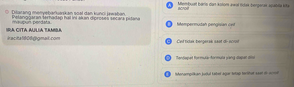 Membuat baris dan kolom awal tidak bergerak apabila kita 
scroll 
Dilarang menyebarluaskan soal dan kunci jawaban. 
Pelangğaran terhadap hal ini akan diproses secara pidana 
maupun perdata. Mempermudah pengisian cell 
IRA CITA AULIA TAMBA 
iracita1808@gmail.com 
Cell tidak bergerak saat di-scroll 
D Terdapat formula-formula yang dapat diisi 
Menampilkan judul tabel agar tetap terlihat saat di-scroll