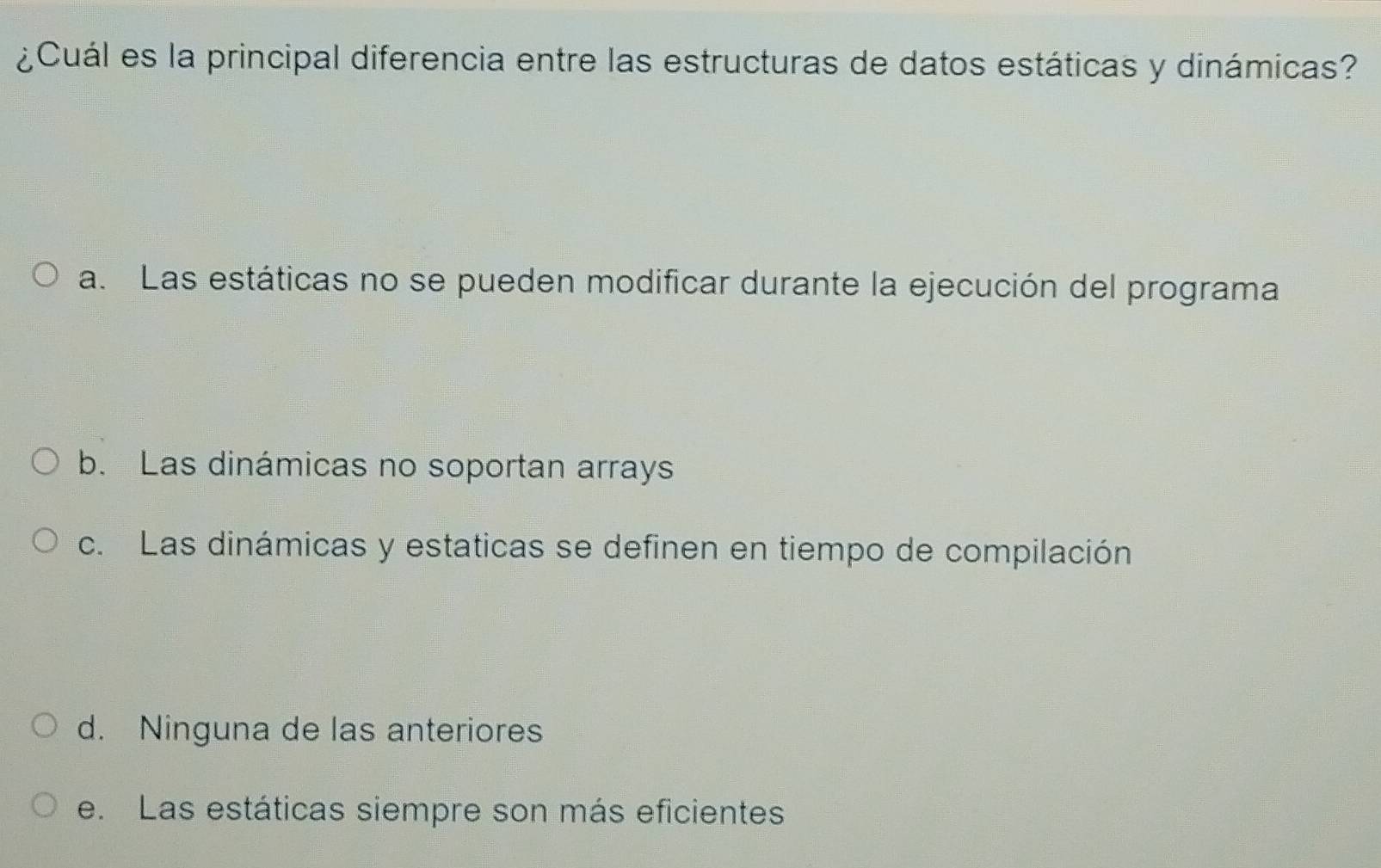 ¿Cuál es la principal diferencia entre las estructuras de datos estáticas y dinámicas?
a. Las estáticas no se pueden modificar durante la ejecución del programa
b. Las dinámicas no soportan arrays
c. Las dinámicas y estaticas se definen en tiempo de compilación
d. Ninguna de las anteriores
e. Las estáticas siempre son más eficientes