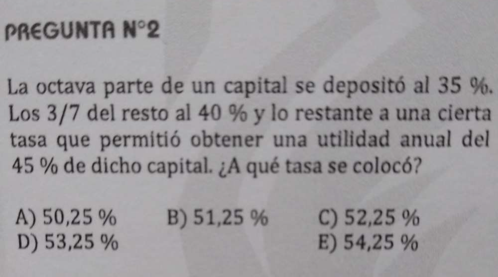 PREGUNTA N°2 
La octava parte de un capital se depositó al 35 %.
Los 3/7 del resto al 40 % y lo restante a una cierta
tasa que permitió obtener una utilidad anual del
45 % de dicho capital. ¿A qué tasa se colocó?
A) 50,25 % B) 51,25 % C) 52,25 %
D) 53,25 % E) 54,25 %