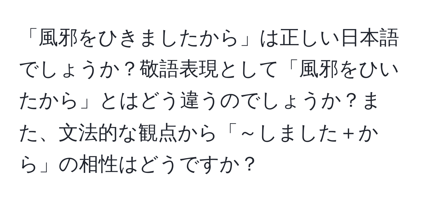 「風邪をひきましたから」は正しい日本語でしょうか？敬語表現として「風邪をひいたから」とはどう違うのでしょうか？また、文法的な観点から「～しました＋から」の相性はどうですか？