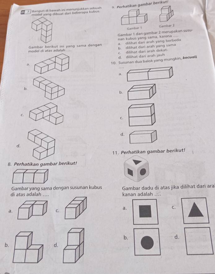 7.] Bangun di bawah ini menunjukkan sebuah 9. Perhatikan gambar berikut!
model yang dibuat dari beberapa kubus.
Gambar 1 Gambar 2
Gambar 1 dan gambar 2 merupakan susu-
nan kubus yang sama, karena ....
Gambar berikut ini yang sama dengan a. dilihat dari arah yang berbeda
model di atas adalah .... b. dilihat dari arah yang sama
c. dilihat dari arah dekat
d. dilihat dari arah jauh
a.
10. Susunan dua balok yang mungkin, kecuoli
a.
b.
b.
C,
C.
d.
d.
11. Perhatikan gambar berikut!
8. Perhatikan gambar berikut!
Gambar yang sama dengan susunan kubus Gambar dadu di atas jika dilihat dari ara
di atas adalah ....kanan adalah ....
C.
a.
C.
a.
b.
d.
b.
d.