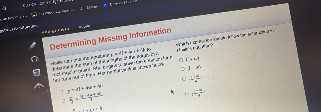 r03.core.learn edgenully
Stream d  Desmos |Testing
com bookmstks cassroom.guoqle.c. .
gebra I A- Sifuentes
Assignment Active
Determining Missing Information
Hallie can use the equation p=4l+4w+4h to Which expression should follow the subtraction in
determine the sum of the lengths of the edges of a Hallie's equation
rectangular prism. She begins to solve the equation for h (l+w)
but runs out of time. Her partial work is shown below:
(l-w)
( (1+w)/4 )
1. p=4l+4w+4h
2
( (l-w)/4 )
P=1+w+h