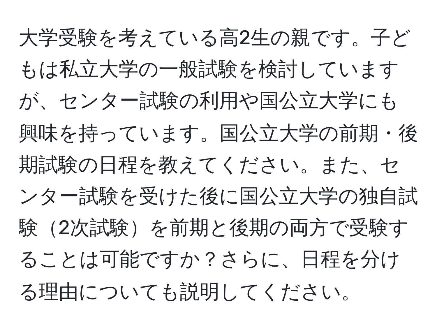 大学受験を考えている高2生の親です。子どもは私立大学の一般試験を検討していますが、センター試験の利用や国公立大学にも興味を持っています。国公立大学の前期・後期試験の日程を教えてください。また、センター試験を受けた後に国公立大学の独自試験2次試験を前期と後期の両方で受験することは可能ですか？さらに、日程を分ける理由についても説明してください。