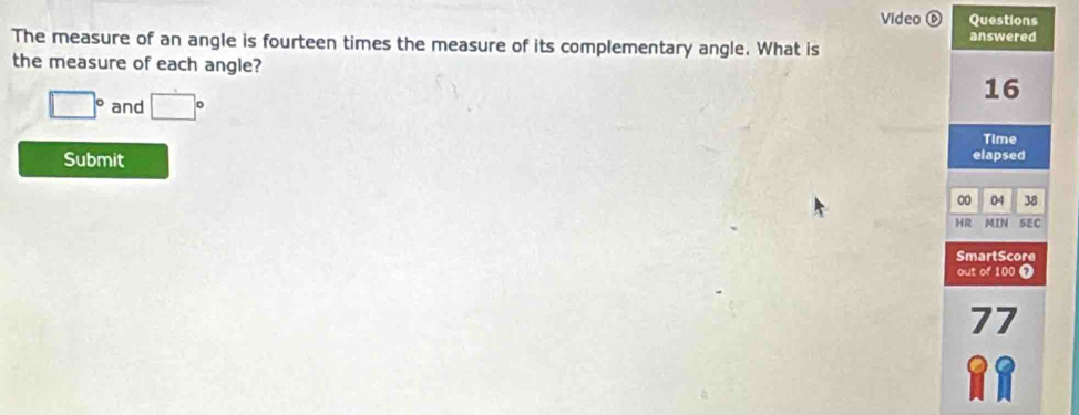 Video ⑥ Questions 
answered 
The measure of an angle is fourteen times the measure of its complementary angle. What is 
the measure of each angle?
□° and □°
16
Time 
Submit elapsed 
00 04 38 
HR MIN SEC 
SmartScore 
out of 100 7 
77