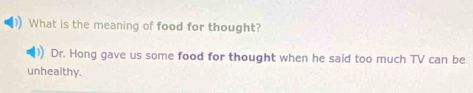 What is the meaning of food for thought? 
Dr. Hong gave us some food for thought when he said too much TV can be 
unhealthy.