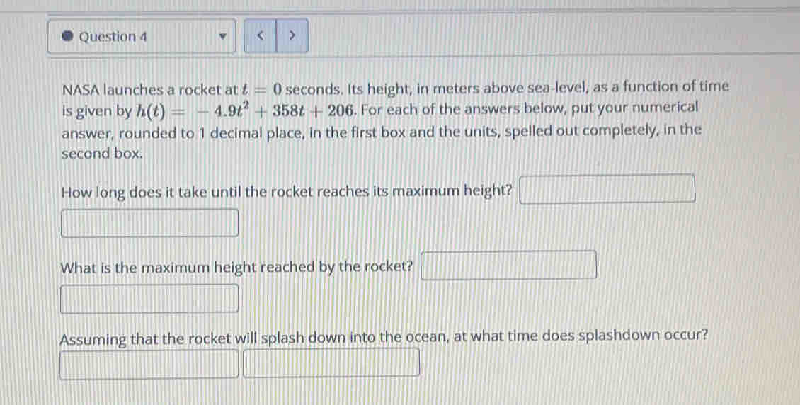 < > 
NASA launches a rocket at t=0 seconds. Its height, in meters above sea-level, as a function of time 
is given by h(t)=-4.9t^2+358t+206. For each of the answers below, put your numerical 
answer, rounded to 1 decimal place, in the first box and the units, spelled out completely, in the 
second box. 
How long does it take until the rocket reaches its maximum height? □ 
What is the maximum height reached by the rocket? □ | 
Assuming that the rocket will splash down into the ocean, at what time does splashdown occur?