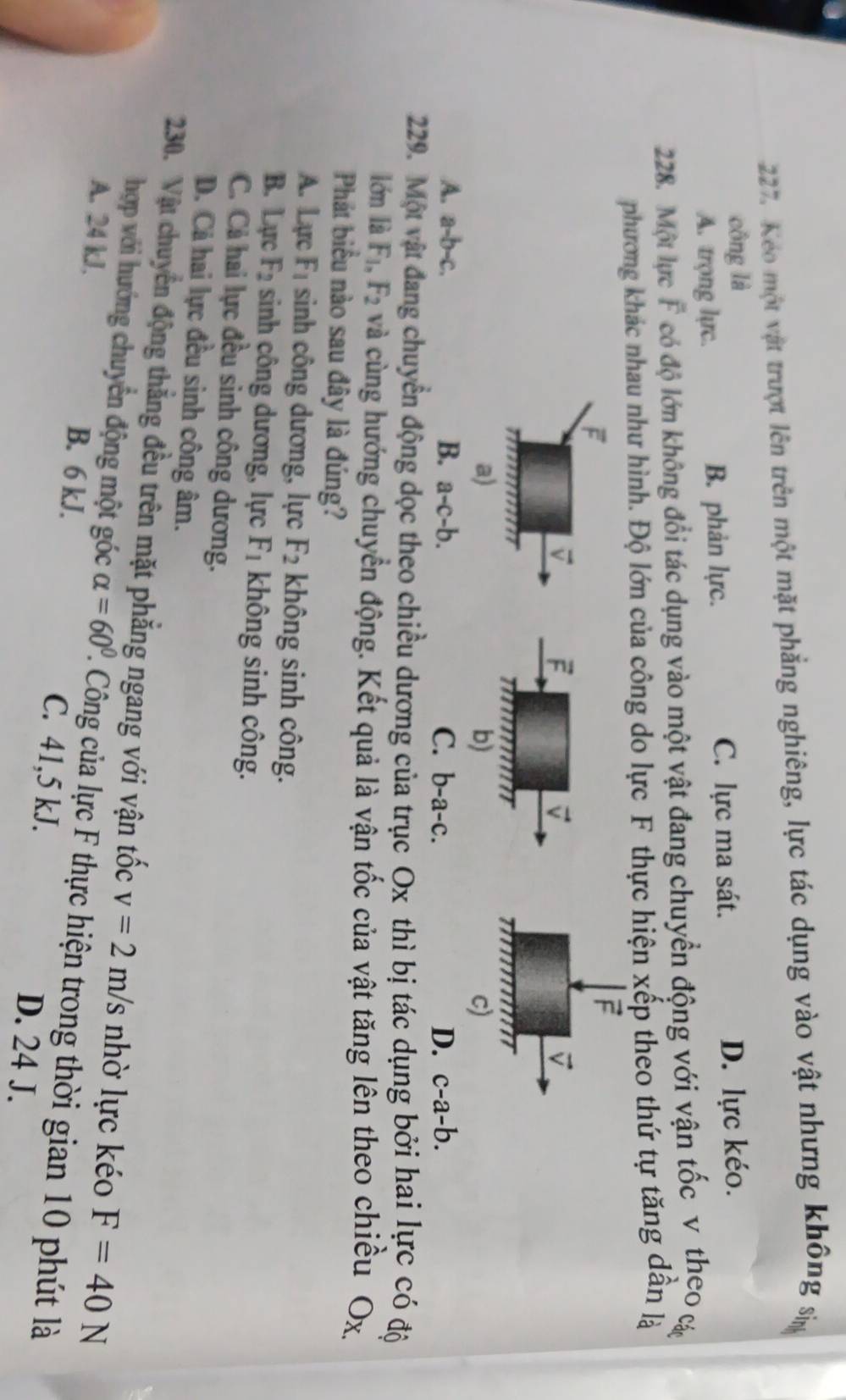 Keo một vật trượt lên trên một mặt phẳng nghiêng, lực tác dụng vào vật nhưng không sp
công là D. lực kéo.
A. trọng lực. B. phản lực.
C. lực ma sát.
228. Một lực F có độ lớn không đổi tác dụng vào một vật đang chuyển động với vận tốc v theo c
phương khác nhau như hình. Độ lớn của công do lực F thực hiện xếp theo thứ tự tăng dân là
F
F
vector v
v
rm
a)
b)
c)
A. a-b-c. B. a-c-b. C. b-a-c. D. c-a-b.
229. Một vật đang chuyển động dọc theo chiều dương của trục Ox thì bị tác dụng bởi hai lực có độ
lớn là F_1,F_2 và cùng hướng chuyển động. Kết quả là vận tốc của vật tăng lên theo chiều Ox
Phát biểu nào sau đây là đúng?
A. L_qn F_1 sinh công dương, lực F_2 không sinh công.
B. Lx ro F_2 sinh công dương, lực F_1 không sinh công.
C. Cả hai lực đều sinh công dương.
D. Cá hai lực đều sinh công âm.
230. Vật chuyển động thắng đều trên mặt phăng ngang với vận tốc v=2m/s nhờ lực kéo F=40N
hợp với hướng chuyến động một góc alpha =60°. Công của lực F thực hiện trong thời gian 10 phút là
A. 24 kJ, B. 6 kJ. C. 41,5 kJ.
D. 24 J.