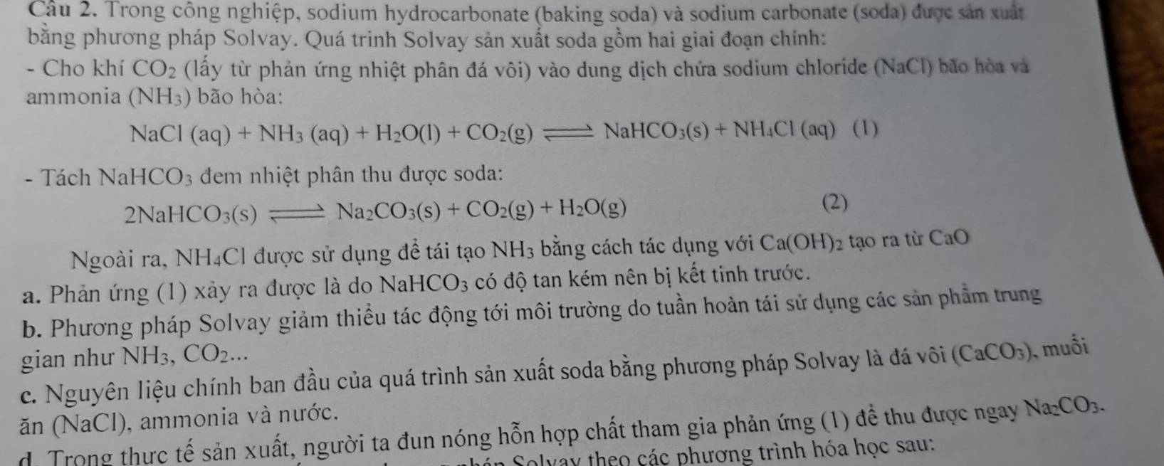 Trong công nghiệp, sodium hydrocarbonate (baking soda) và sodium carbonate (soda) được sản xuất
bằng phương pháp Solvay. Quá trinh Solvay sản xuất soda gồm hai giai đoạn chính:
- Cho khí CO_2 (lấy từ phản ứng nhiệt phân đá vôi) vào dung dịch chứa sodium chloride (NaCl) bão hòa và
ammonia (NH_3) bão hòa:
NaCl(aq)+NH_3(aq)+H_2O(l)+CO_2(g)leftharpoons NaHCO_3(s)+NH_4Cl(aq)(l)
- Tách NaHCO_3 đem nhiệt phân thu được soda:
2NaHCO_3(s)leftharpoons Na_2CO_3(s)+CO_2(g)+H_2O(g)
(2)
Ngoài ra, NH₄Cl được sử dụng để tái tạo NH_3 bằng cách tác dụng với Ca(OH)_2 tạo ra từ CaO
a. Phản ứng (1) xảy ra được là đo NaHCO_3 có độ tan kém nên bị kết tinh trước.
b. Phương pháp Solvay giảm thiều tác động tới môi trường do tuần hoàn tái sử dụng các sản phẩm trung
gian như NH_3,CO_2...
c. Nguyên liệu chính ban đầu của quá trình sản xuất soda bằng phương pháp Solvay là đá vôi (CaCO_3) , muối
ăn (NaCl), ammonia và nước.
d. Trong thực tế sản xuất, người ta đun nóng hỗn hợp chất tham gia phản ứng (1) đề thu được ngay Na_2CO_3.
Solvay theo các phương trình hóa học sau: