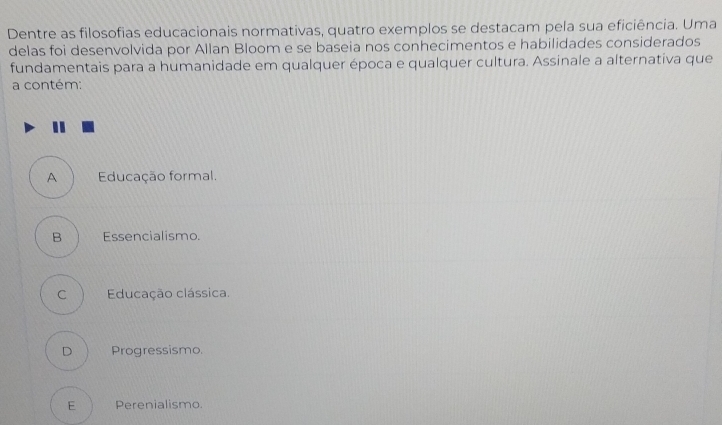 Dentre as filosofias educacionais normativas, quatro exemplos se destacam pela sua eficiência. Uma
delas foi desenvolvida por Allan Bloom e se baseia nos conhecimentos e habilidades considerados
fundamentais para a humanidade em qualquer época e qualquer cultura. Assinale a alternativa que
a contém:
A Educação formal.
B Essencialismo.
C Educação clássica.
D Progressismo.
E Perenialismo.