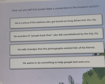 How can you tell that Jordan feels a connection to the museum exhibit?
He is curious if his relatives also got bored on long drives into the city.
He wonders if "people back then" also felt overwhelmed by the big city.
He tells Grandpa that the photographs remind him of his friends.
He wants to do something to help people feel welcome.