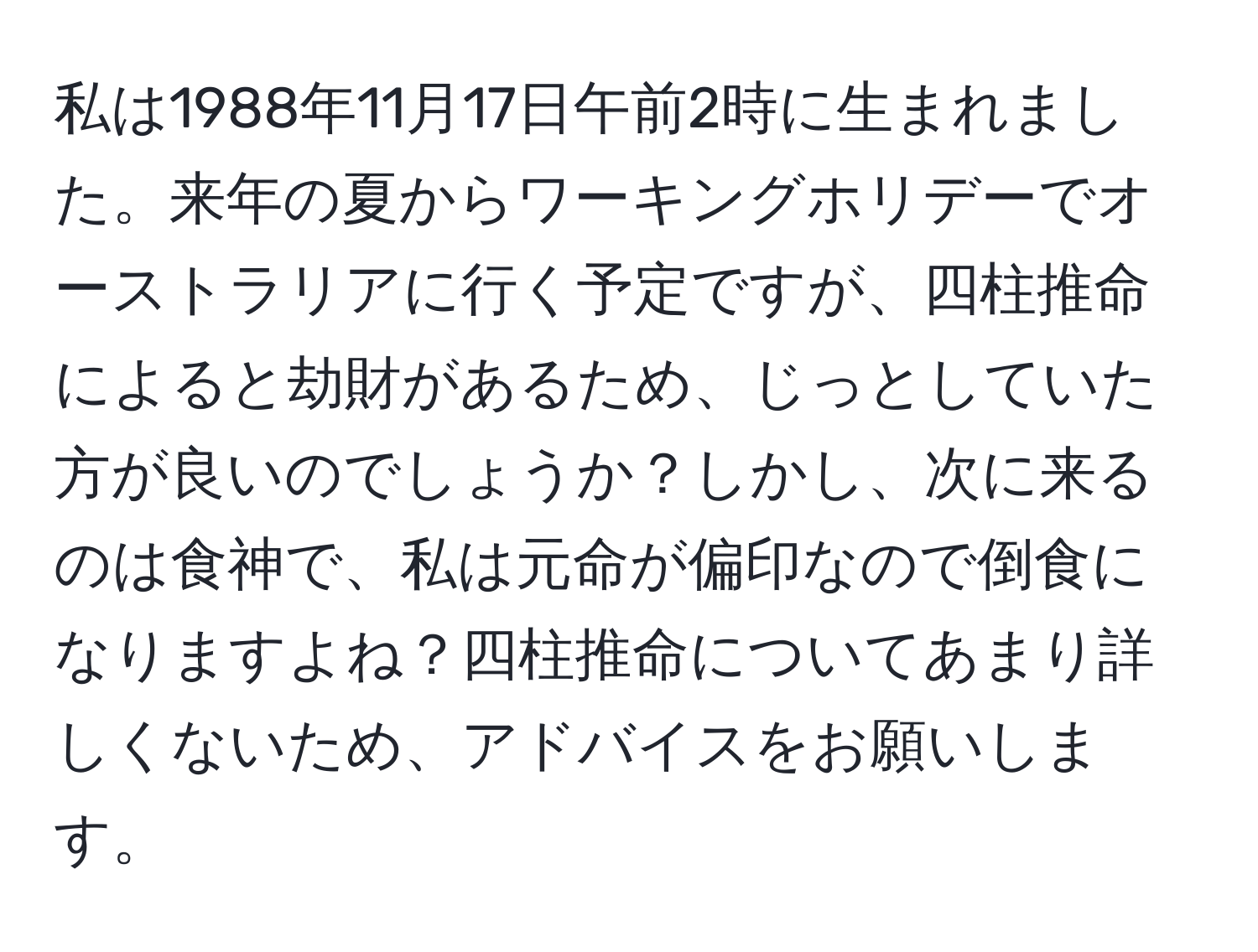 私は1988年11月17日午前2時に生まれました。来年の夏からワーキングホリデーでオーストラリアに行く予定ですが、四柱推命によると劫財があるため、じっとしていた方が良いのでしょうか？しかし、次に来るのは食神で、私は元命が偏印なので倒食になりますよね？四柱推命についてあまり詳しくないため、アドバイスをお願いします。