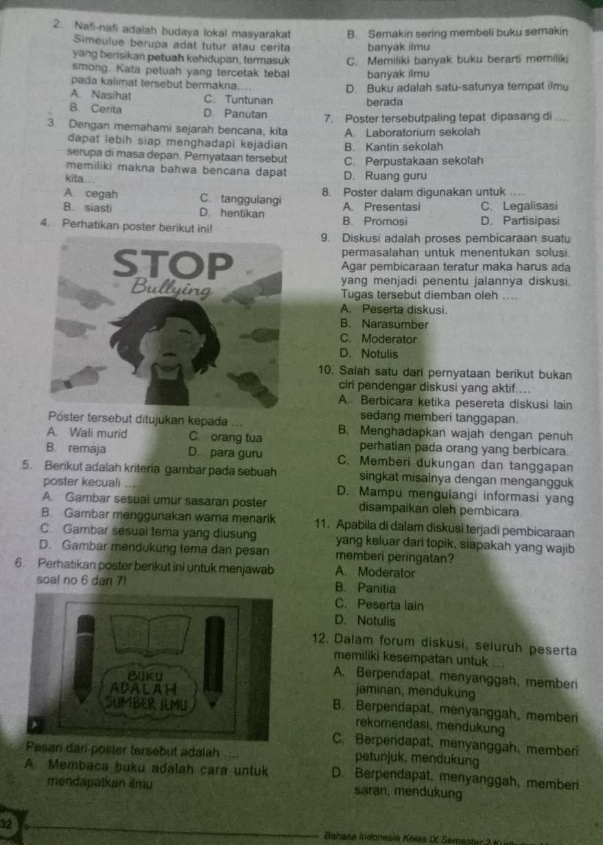 Nafi-nafi adalah budaya lokal masyarakat B. Semakin sering membeli buku semakin
Simeulue berupa adat tutur atau cerita banyak ilmu
yang berisikan petuah kehidupan, termasuk
smong. Kata petuah yang tercetak tebal C. Memiliki banyak buku berarti memiliki
banyak ilmu
pada kalimat tersebut bermakna.... D. Buku adalah satu-satunya tempat ilmu
A. Nasihat C. Tuntunan berada
B. Cerita D. Panutan 7. Poster tersebutpaling tepat dipasang di ....
3. Dengan memahami sejarah bencana, kita A. Laboratorium sekolah
dapat lebih siap menghadapi kejadian B. Kantin sekolah
serupa di masa depan. Pernyataan tersebut
memiliki makna bahwa bencana dapat C. Perpustakaan sekolah
kita . D. Ruang guru
A cegah C. tanggulangi 8. Poster dalam digunakan untuk …
B. siasti D. hentikan A. Presentasi C. Legalisasi
B. Promosi D. Partisipasi
4. Perhatikan poster berikut ini!
9. Diskusi adalah proses pembicaraan suatu
permasalahan untuk menentukan solusi.
Agar pembicaraan teratur maka harus ada
yang menjadi penentu jalannya diskusi.
Tugas tersebut diemban oleh ....
A. Peserta diskusi.
B. Narasumber
C. Moderator
D. Notulis
10. Salah satu dari pernyataan berikut bukan
ciri pendengar diskusi yang aktif....
A. Berbicara ketika pesereta diskusi lain
sedang memberi tanggapan.
Poster tersebut ditujukan kepada... B. Menghadapkan wajah dengan penuh
A. Wali murid C. orang tua perhatian pada orang yang berbicara.
B. remaja D para guru C. Memberi dukungan dan tanggapan
5. Berikut adalah kriteria gambar pada sebuah singkat misalnya dengan mengangguk
poster kecuali . D. Mampu mengulangi informasi yang
A Gambar sesual umur sasaran poster disampaikan oleh pembicara.
B. Gambar menggunakan warna menarik 11. Apabila di dalam diskusi terjadi pembicaraan
C. Gambar sesuai tema yang diusung yang keluar dari topik, siapakah yang wajib
D. Gambar mendukung tema dan pesan memberi peringatan?
6. Perhatikan poster berikut ini untuk menjawab A. Moderator
soal no 6 dan 7! B. Panitia
C. Peserta lain
D. Notulis
12. Dalam forum diskusi, seluruh peserta
memiliki kesempatan untuk ...
A. Berpendapat, menyanggah, memberi
jaminan, mendukung
B. Berpendapat, menyanggah, memberi
rekomendasi, mendukung
C. Berpendapat, menyanggah, memberi
Pesan dani poster tersebut adalah .... petunjuk, mendukung
A. Membaca buku adalah cara untuk D. Berpendapat, menyanggah, memberi
mendapatkan ilmu saran, mendukung
32
Bahasa Indonesia Keles IX Semester 2 Kull