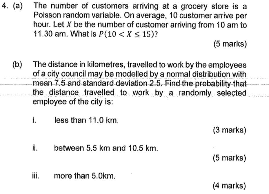 The number of customers arriving at a grocery store is a 
Poisson random variable. On average, 10 customer arrive per
hour. Let X be the number of customer arriving from 10 am to 
11.30 am. What is P(10 ? 
(5 marks) 
(b) The distance in kilometres, travelled to work by the employees 
of a city council may be modelled by a normal distribution with . 
mean 7.5 and standard deviation 2.5. Find the probability that 
the distance travelled to work by a randomly selected 
employee of the city is: 
i. less than 11.0 km. 
(3 marks) 
ii. between 5.5 km and 10.5 km. 
(5 marks) 
iii. more than 5.0km. 
(4 marks)