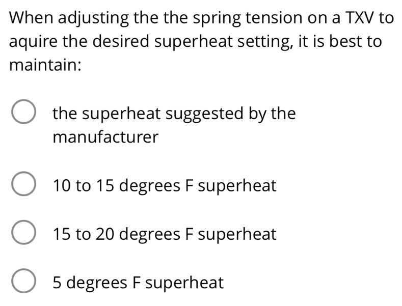 When adjusting the the spring tension on a TXV to
aquire the desired superheat setting, it is best to
maintain:
the superheat suggested by the
manufacturer
10 to 15 degrees F superheat
15 to 20 degrees F superheat
5 degrees F superheat