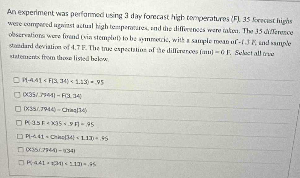 An experiment was performed using 3 day forecast high temperatures (F). 35 forecast highs
were compared against actual high temperatures, and the differences were taken. The 35 difference
observations were found (via stemplot) to be symmetric, with a sample mean of -1.3 F, and sample
standard deviation of 4.7 F. The true expectation of the differences (mu)=0F. Select all true
statements from those listed below.
P(-4.41 <1.13)=.95
(X35/.7944)sim F(3,34)
(X35/.7944)-Chisq(34)
P(-3.5F
P(-4.41 <1.13)=.95
(X35/.7944)-t(34)
P(-4.41 <1.13)=.95