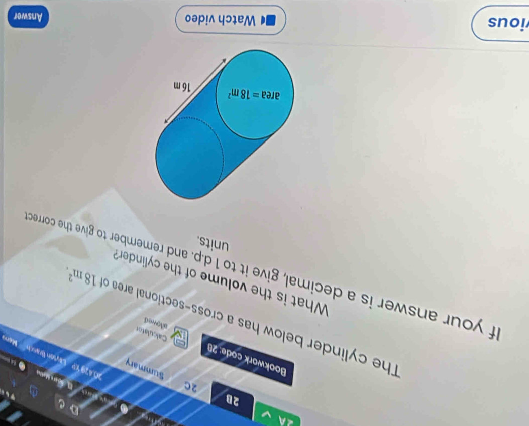 4A 
2B 
rau _ Q cule Werch pars Math 
2C 
Summary 
2.429 KP Laton Brasch 
C 
Bookwork code: 20 Calculator 
Menu 
The cylinder below has a cross-sectional area c 
allowed 
f your answer is a decimal, give it to 1 d.p. and remember to give the corred 18m^2. 
What is the volume of the cylinder? 
units. 
area =18m^2 16 m
ious Watch video Answer