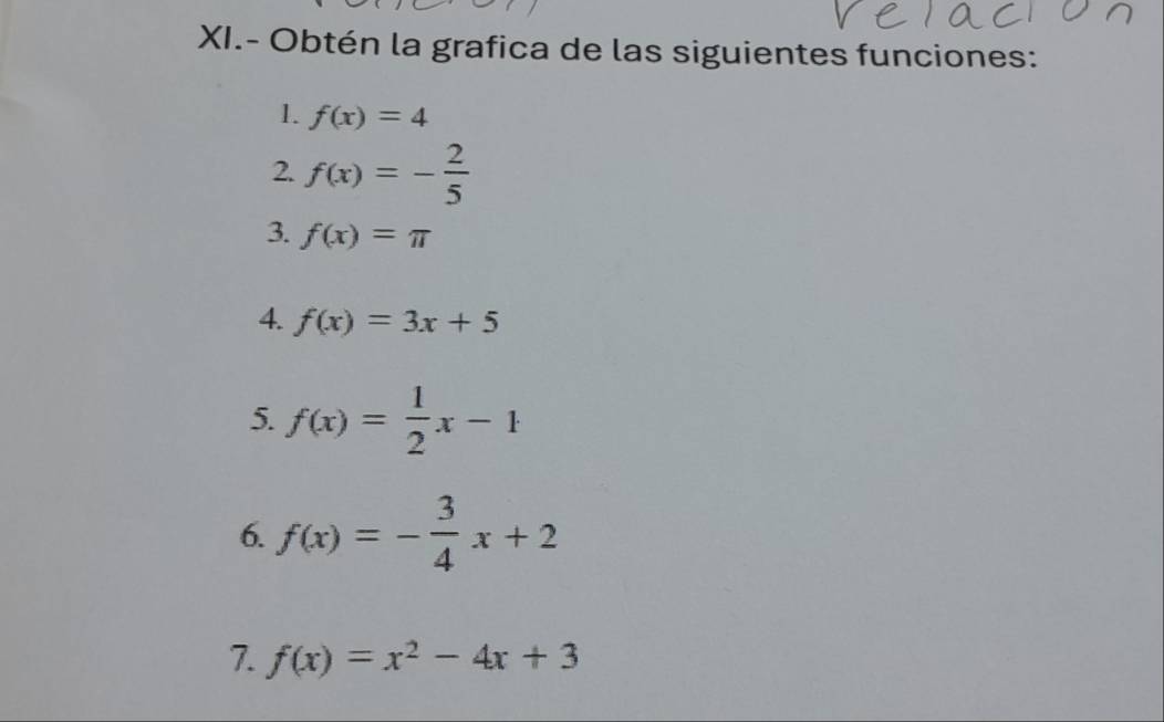 XI.- Obtén la grafica de las siguientes funciones: 
1. f(x)=4
2. f(x)=- 2/5 
3. f(x)=π
4. f(x)=3x+5
5. f(x)= 1/2 x-1
6. f(x)=- 3/4 x+2
7. f(x)=x^2-4x+3