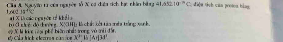 Nguyên tử của nguyên tố X có điện tích hạt nhân bằng 41.652.10^(-19)C; điện tich của proton bằng
1,602.10^(-19)C
a) X là các nguyên tố khối s 
b) Ở nhiệt độ thường, X(OH)_2 là chất kết tủa màu trắng xanh. 
c) X là kim loại phố biến nhất trong vô trái đất. 
d) Cấu hình electron của ion X^(3+) là [Ar]3d^5.