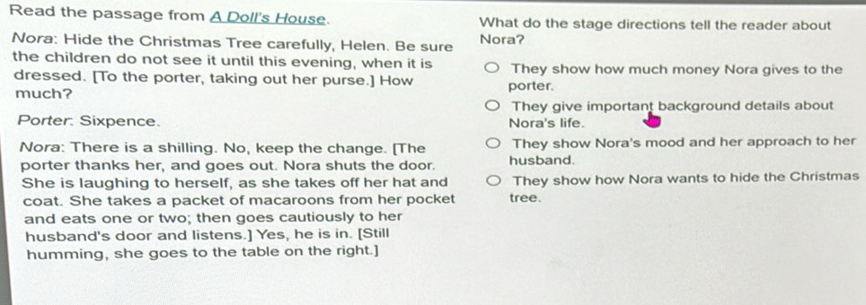 Read the passage from A Doll's House. What do the stage directions tell the reader about
Nora: Hide the Christmas Tree carefully, Helen. Be sure Nora?
the children do not see it until this evening, when it is They show how much money Nora gives to the
dressed. [To the porter, taking out her purse.] How porter.
much?
They give important background details about
Porter. Sixpence. Nora's life.
Nora: There is a shilling. No, keep the change. [The They show Nora's mood and her approach to her
porter thanks her, and goes out. Nora shuts the door. husband.
She is laughing to herself, as she takes off her hat and They show how Nora wants to hide the Christmas
coat. She takes a packet of macaroons from her pocket tree.
and eats one or two; then goes cautiously to her
husband's door and listens.] Yes, he is in. [Still
humming, she goes to the table on the right.]