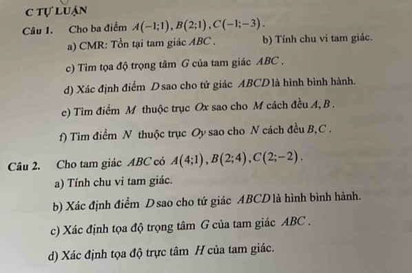 c tự luận
Câu 1. Cho ba điểm A(-1;1), B(2;1), C(-1;-3). 
a) CMR: Tồn tại tam giác ABC. b) Tính chu vi tam giác.
c) Tìm tọa độ trọng tâm G của tam giác ABC.
d) Xác định điểm Dsao cho tứ giác ABCD là hình bình hành.
e) Tìm điểm M thuộc trục Ox sao cho M cách đều A, B.
f) Tìm điểm N thuộc trục Oy sao cho N cách đều B, C.
Câu 2. Cho tam giác ABC có A(4;1), B(2;4), C(2;-2). 
a) Tính chu vi tam giác.
b) Xác định điểm D sao cho tứ giác ABCD là hình bình hành.
c) Xác định tọa độ trọng tâm G của tam giác ABC.
d) Xác định tọa độ trực tâm H của tam giác.