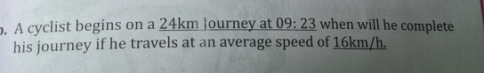 A cyclist begins on a 24km Journey at 09:23 when will he complete 
his journey if he travels at an average speed of 16km/h.