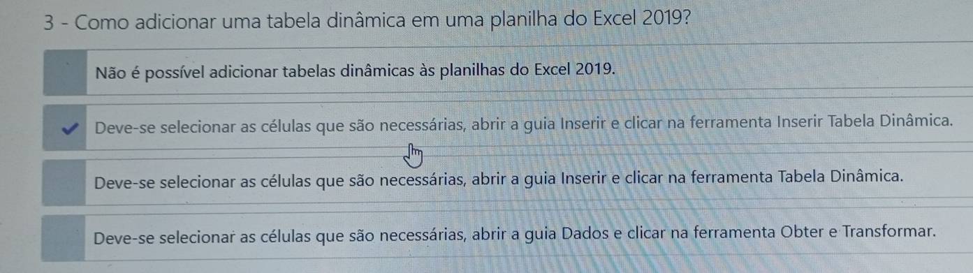 Como adicionar uma tabela dinâmica em uma planilha do Excel 2019?
Não é possível adicionar tabelas dinâmicas às planilhas do Excel 2019.
Deve-se selecionar as células que são necessárias, abrir a guia Inserir e clicar na ferramenta Inserir Tabela Dinâmica.
Deve-se selecionar as células que são necessárias, abrir a guia Inserir e clicar na ferramenta Tabela Dinâmica.
Deve-se selecionar as células que são necessárias, abrir a guia Dados e clicar na ferramenta Obter e Transformar.