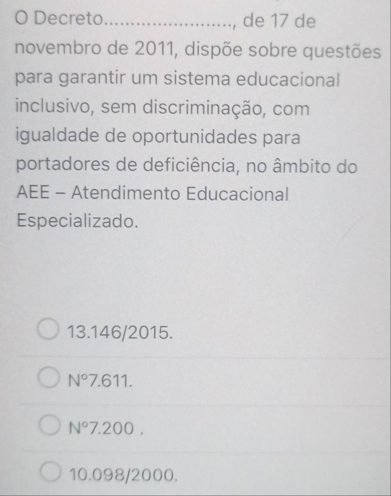 Decreto_ de 17 de
novembro de 2011, dispõe sobre questões
para garantir um sistema educacional
inclusivo, sem discriminação, com
igualdade de oportunidades para
portadores de deficiência, no âmbito do
AEE - Atendimento Educacional
Especializado.
13.146/2015.
N°7.611.
N° 7. 200
10.098/2000.