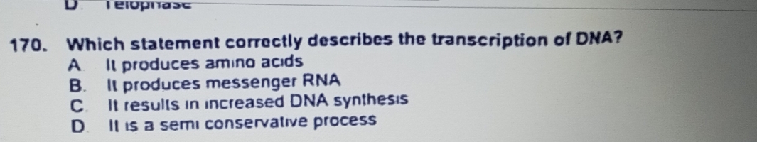 Télophase
170. Which statement correctly describes the transcription of DNA?
A. It produces amino acids
B. It produces messenger RNA
C. It results in increased DNA synthesis
D. It is a semi conservative process