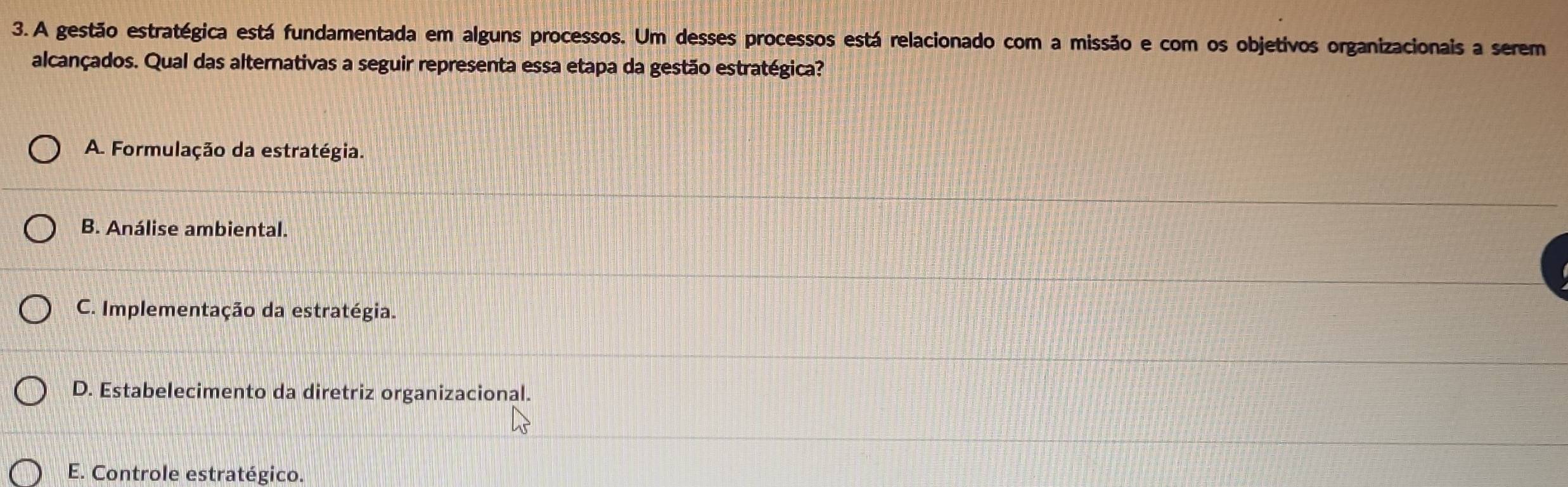 A gestão estratégica está fundamentada em alguns processos. Um desses processos está relacionado com a missão e com os objetivos organizacionais a serem
alcançados. Qual das alternativas a seguir representa essa etapa da gestão estratégica?
A. Formulação da estratégia.
B. Análise ambiental.
C. Implementação da estratégia.
D. Estabelecimento da diretriz organizacional.
E. Controle estratégico.