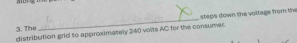 steps down the voltage from the 
3. The 
_ 
distribution grid to approximately 240 volts AC for the consumer.