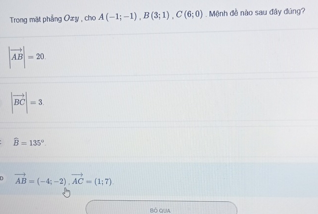 Trong mặt phẳng Oxy , cho A(-1;-1), B(3;1), C(6;0). Mệnh đề nào sau đây đúng?
|vector AB|=20.
|vector BC|=3.
widehat B=135°.
D vector AB=(-4;-2), vector AC=(1;7). 
BÓ QUA