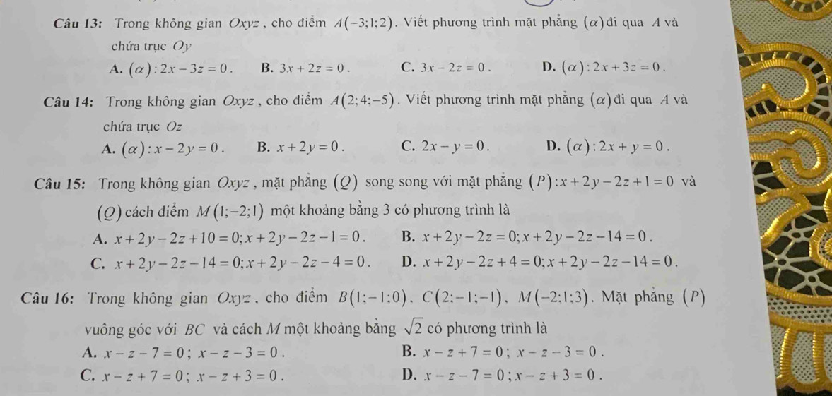 Trong không gian Oxyz , cho điểm A(-3;1;2). Viết phương trình mặt phẳng (α)đi qua A và
chứa trục Oy
A. (alpha ):2x-3z=0. B. 3x+2z=0. C. 3x-2z=0. D. (alpha ):2x+3z=0.
Câu 14: Trong không gian Oxyz , cho điểm A(2;4;-5). Viết phương trình mặt phẳng (α)đi qua A và
chứa trục Oz
A. (alpha ):x-2y=0. B. x+2y=0. C. 2x-y=0. D. (alpha ):2x+y=0.
Câu 15: Trong không gian Oxyz , mặt phẳng (Q) song song với mặt phẳng (P) :x+2y-2z+1=0 và
(Q) cách điểm M(1;-2;1) một khoảng bằng 3 có phương trình là
A. x+2y-2z+10=0;x+2y-2z-1=0. B. x+2y-2z=0;x+2y-2z-14=0.
C. x+2y-2z-14=0;x+2y-2z-4=0. D. x+2y-2z+4=0;x+2y-2z-14=0.
Câu 16: Trong không gian Oxyz , cho điểm B(1;-1;0).C(2;-1;-1),M(-2;1;3). Mặt phẳng (P)
vuông góc với BC và cách M một khoảng bằng sqrt(2) có phương trình là
A. x-z-7=0;x-z-3=0. B. x-z+7=0;x-z-3=0.
D.
C. x-z+7=0;x-z+3=0. x-z-7=0;x-z+3=0.