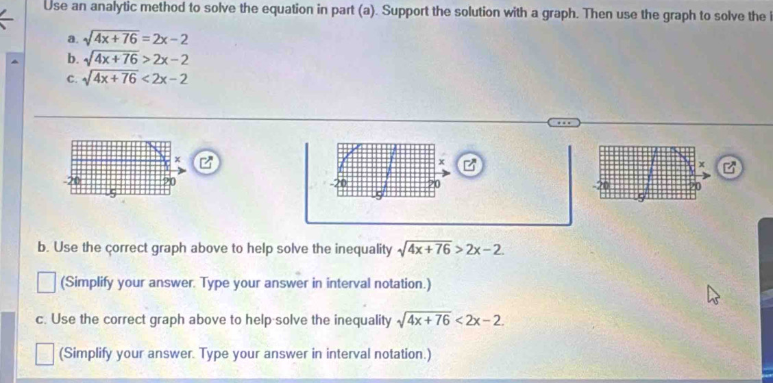 Use an analytic method to solve the equation in part (a). Support the solution with a graph. Then use the graph to solve the i 
a. sqrt(4x+76)=2x-2
b. sqrt(4x+76)>2x-2
C. sqrt(4x+76)<2x-2</tex>
x
x
-20 20 20
u9 
b. Use the correct graph above to help solve the inequality sqrt(4x+76)>2x-2. 
(Simplify your answer. Type your answer in interval notation.) 
c. Use the correct graph above to help solve the inequality sqrt(4x+76)<2x-2</tex>. 
(Simplify your answer. Type your answer in interval notation.)