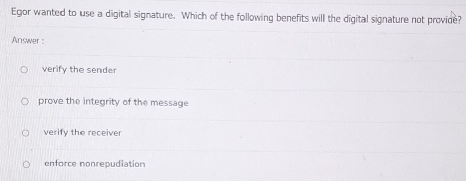 Egor wanted to use a digital signature. Which of the following benefits will the digital signature not provide?
Answer :
verify the sender
prove the integrity of the message
verify the receiver
enforce nonrepudiation