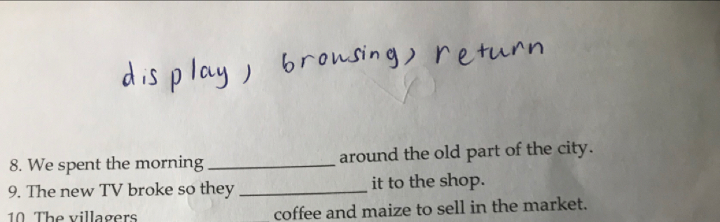 We spent the morning _around the old part of the city. 
9. The new TV broke so they _it to the shop. 
10 The villagers coffee and maize to sell in the market.